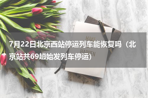 7月22日北京西站停运列车能恢复吗（北京站共69趟始发列车停运）
