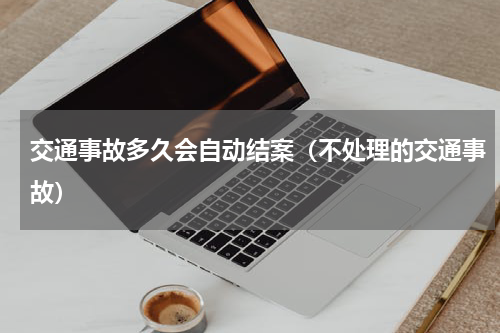 交通事故多久会自动结案（不处理的交通事故）
