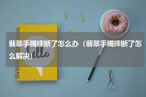 翡翠手镯摔断了怎么办（翡翠手镯摔断了怎么解决）