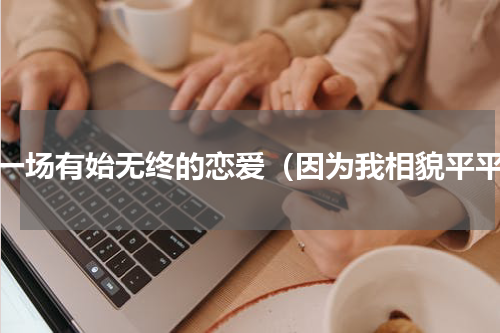谈一场有始无终的恋爱（因为我相貌平平）