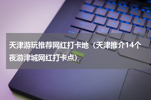 天津游玩推荐网红打卡地（天津推介14个夜游津城网红打卡点）