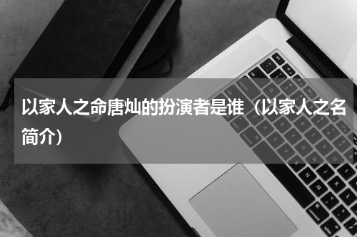 以家人之命唐灿的扮演者是谁（以家人之名简介）