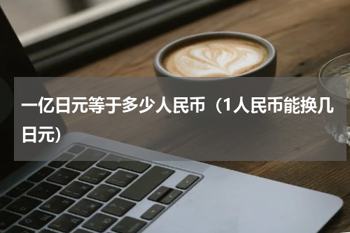 一亿日元等于多少人民币（1人民币能换几日元）