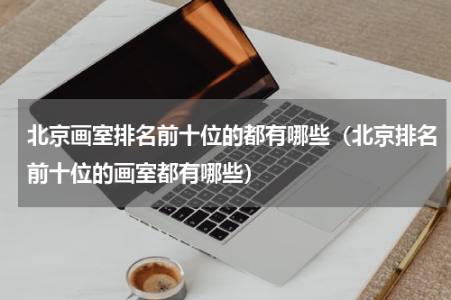 北京画室排名前十位的都有哪些（北京排名前十位的画室都有哪些）
