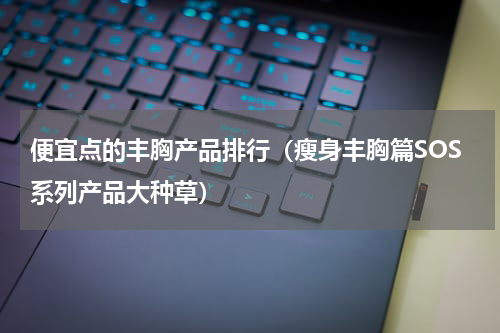 便宜点的丰胸产品排行（瘦身丰胸篇SOS系列产品大种草）