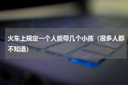 火车上规定一个人能带几个小孩（很多人都不知道）