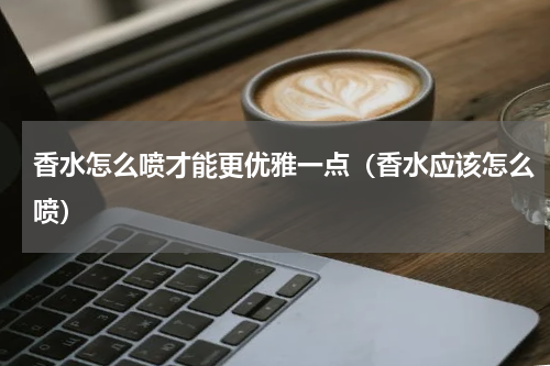 香水怎么喷才能更优雅一点（香水应该怎么喷）