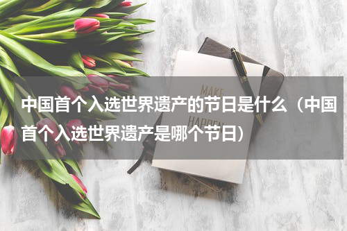 中国首个入选世界遗产的节日是什么（中国首个入选世界遗产是哪个节日）