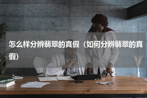 怎么样分辨翡翠的真假（如何分辨翡翠的真假）