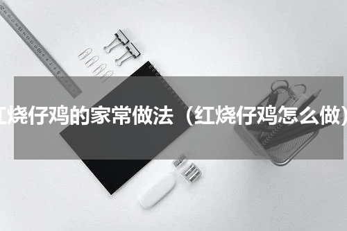 红烧仔鸡的家常做法（红烧仔鸡怎么做）
