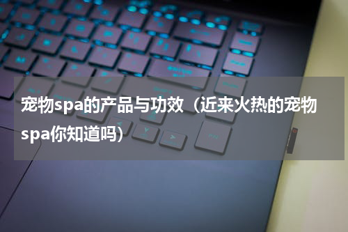 宠物spa的产品与功效（近来火热的宠物spa你知道吗）