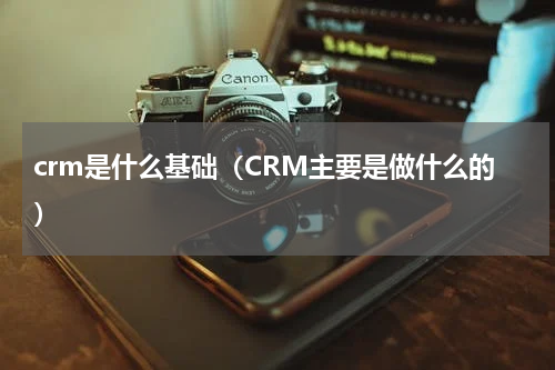 crm是什么基础（CRM主要是做什么的）