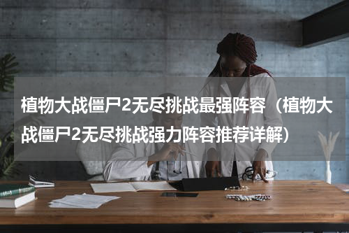 植物大战僵尸2无尽挑战最强阵容（植物大战僵尸2无尽挑战强力阵容推荐详解）