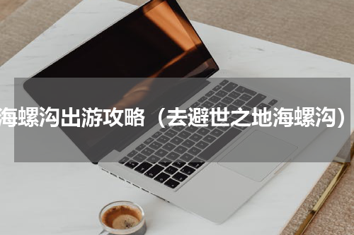 海螺沟出游攻略（去避世之地海螺沟）
