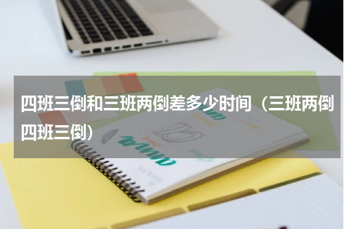 四班三倒和三班两倒差多少时间（三班两倒四班三倒）