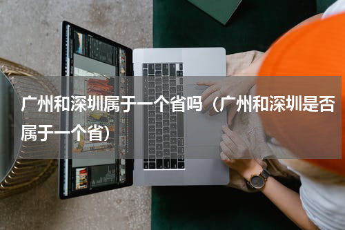 广州和深圳属于一个省吗（广州和深圳是否属于一个省）