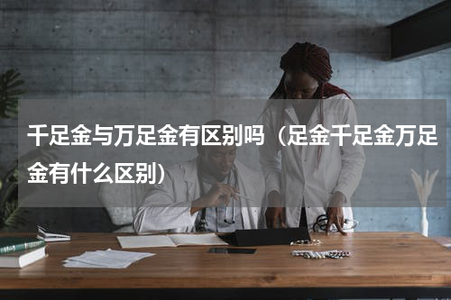 千足金与万足金有区别吗（足金千足金万足金有什么区别）