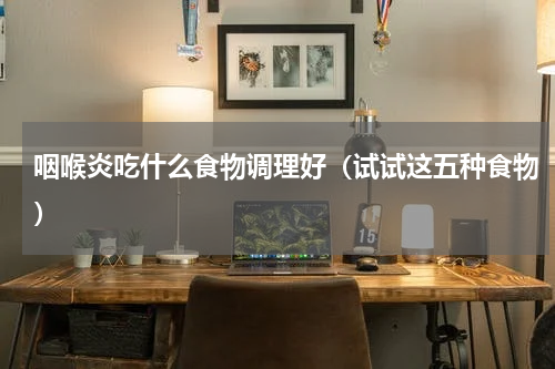 咽喉炎吃什么食物调理好（试试这五种食物）