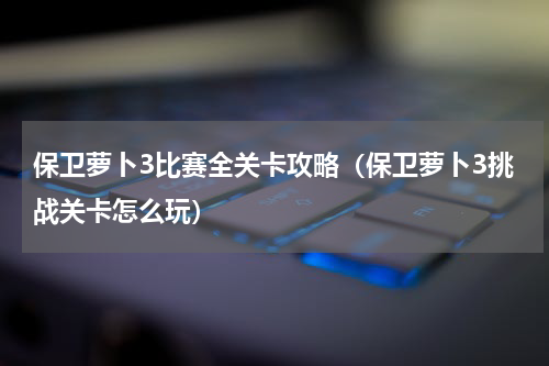 保卫萝卜3比赛全关卡攻略（保卫萝卜3挑战关卡怎么玩）