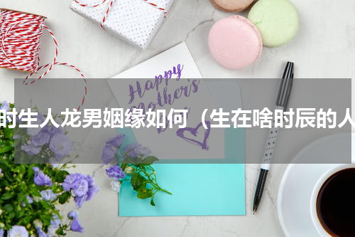 辰时生人龙男姻缘如何（生在啥时辰的人）