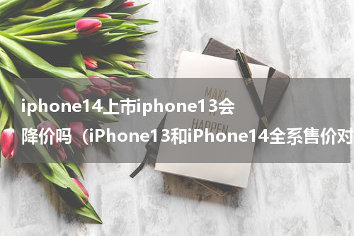 iphone14上市iphone13会降价吗（iPhone13和iPhone14全系售价对比）