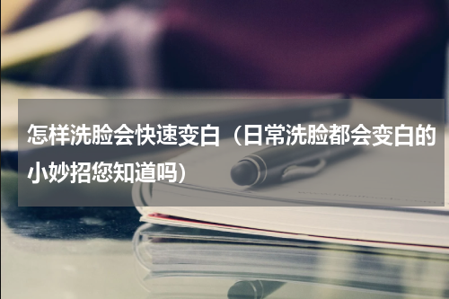 怎样洗脸会快速变白（日常洗脸都会变白的小妙招您知道吗）