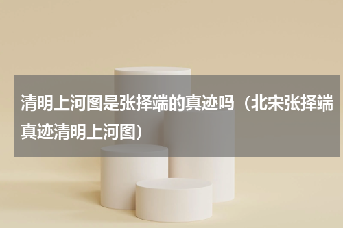 清明上河图是张择端的真迹吗（北宋张择端真迹清明上河图）