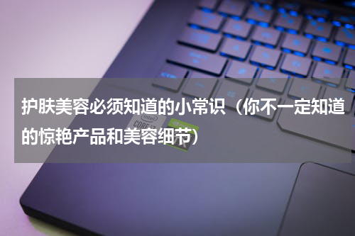 护肤美容必须知道的小常识（你不一定知道的惊艳产品和美容细节）
