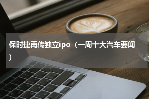 保时捷再传独立ipo（一周十大汽车要闻）