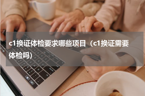 c1换证体检要求哪些项目（c1换证需要体检吗）