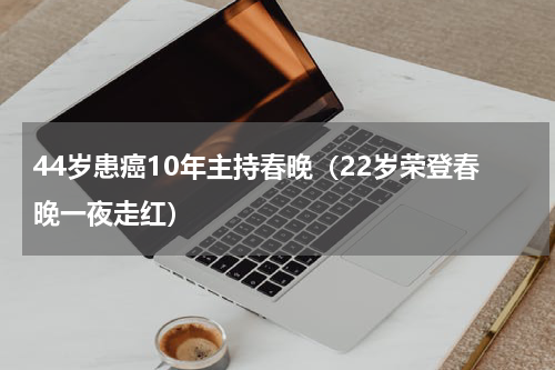 44岁患癌10年主持春晚（22岁荣登春晚一夜走红）