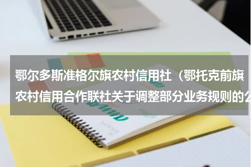 鄂尔多斯准格尔旗农村信用社（鄂托克前旗农村信用合作联社关于调整部分业务规则的公告）