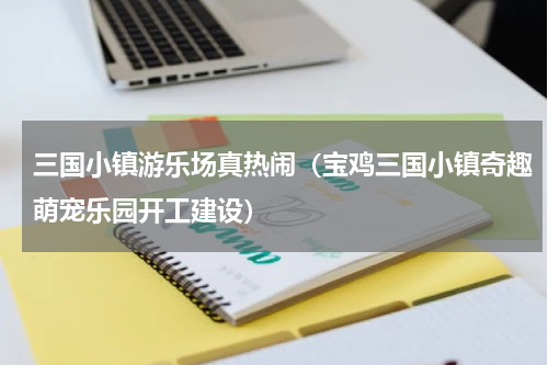 三国小镇游乐场真热闹（宝鸡三国小镇奇趣萌宠乐园开工建设）