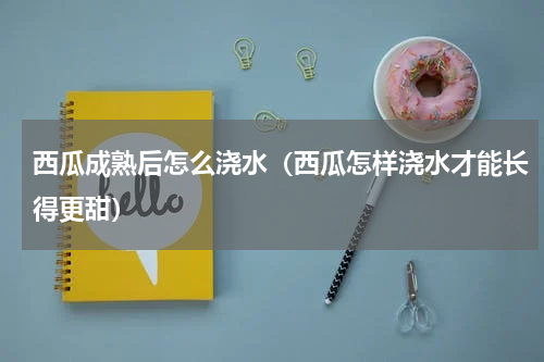 西瓜成熟后怎么浇水（西瓜怎样浇水才能长得更甜）