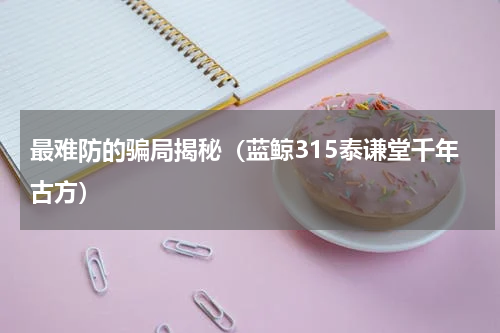 最难防的骗局揭秘（蓝鲸315泰谦堂千年古方）
