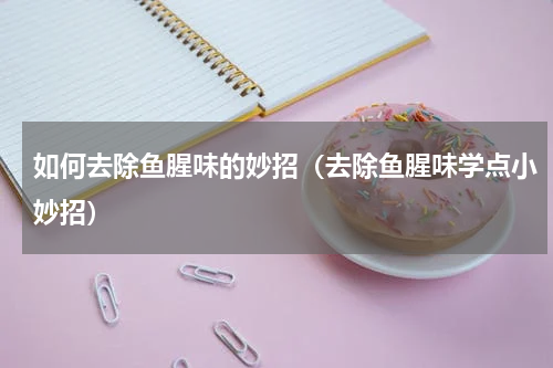 如何去除鱼腥味的妙招（去除鱼腥味学点小妙招）