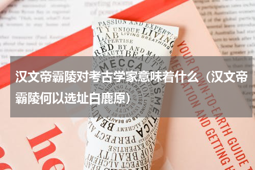 汉文帝霸陵对考古学家意味着什么（汉文帝霸陵何以选址白鹿原）
