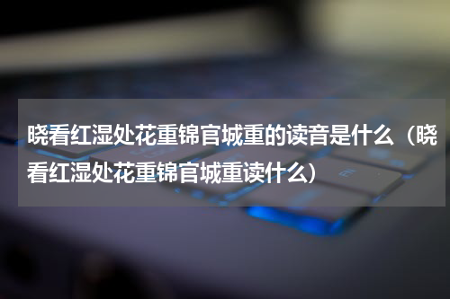 晓看红湿处花重锦官城重的读音是什么（晓看红湿处花重锦官城重读什么）