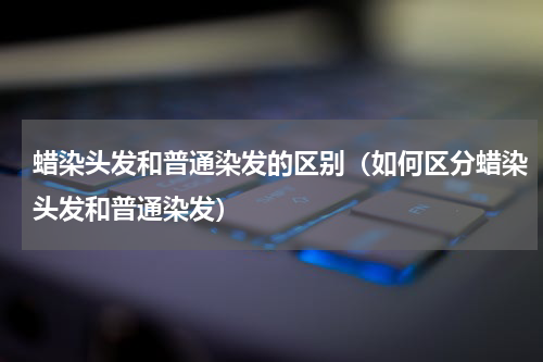 蜡染头发和普通染发的区别（如何区分蜡染头发和普通染发）