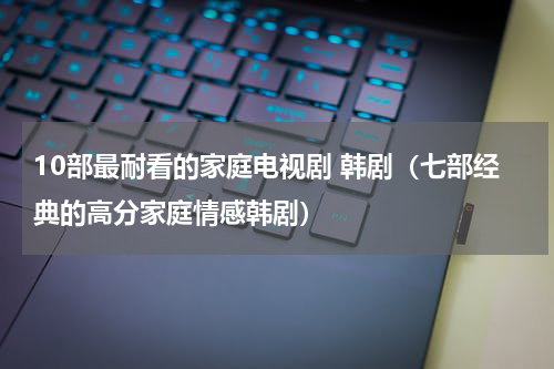 10部最耐看的家庭电视剧 韩剧（七部经典的高分家庭情感韩剧）