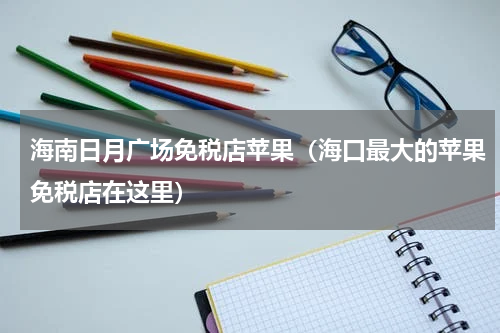 海南日月广场免税店苹果（海口最大的苹果免税店在这里）