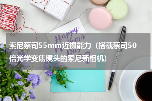 索尼蔡司55mm近摄能力（搭载蔡司50倍光学变焦镜头的索尼新相机）