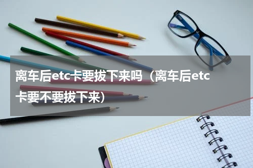 离车后etc卡要拔下来吗（离车后etc卡要不要拔下来）