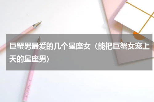 巨蟹男最爱的几个星座女（能把巨蟹女宠上天的星座男）
