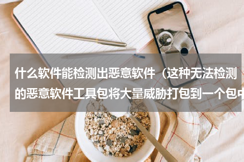 什么软件能检测出恶意软件（这种无法检测的恶意软件工具包将大量威胁打包到一个包中）