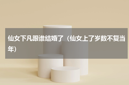 仙女下凡跟谁结婚了（仙女上了岁数不复当年）