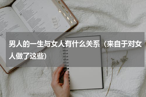 男人的一生与女人有什么关系（来自于对女人做了这些）