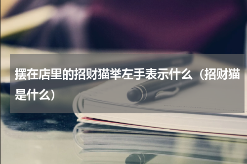 摆在店里的招财猫举左手表示什么（招财猫是什么）