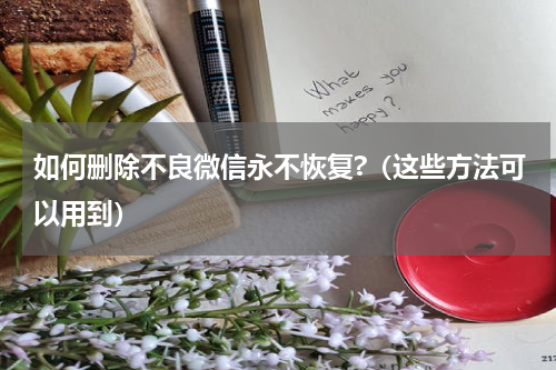 如何删除不良微信永不恢复?（这些方法可以用到）
