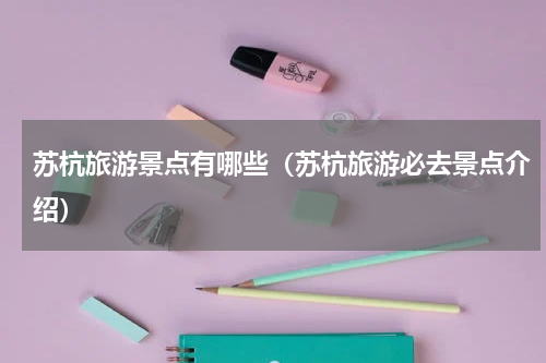 苏杭旅游景点有哪些（苏杭旅游必去景点介绍）